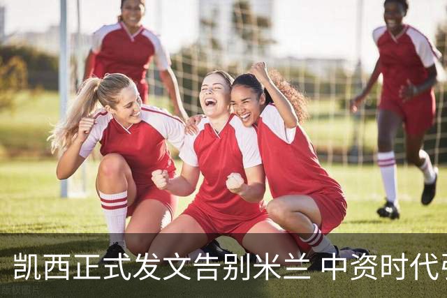 凯西正式发文告别米兰 中资时代引援已全部离队